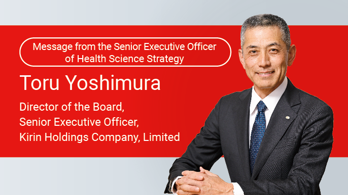Message from the Senior Executive Officer of Health Science Strategy Toru Yoshimura Director of the Board, Senior Executive Officer, Kirin Holdings Company, Limited