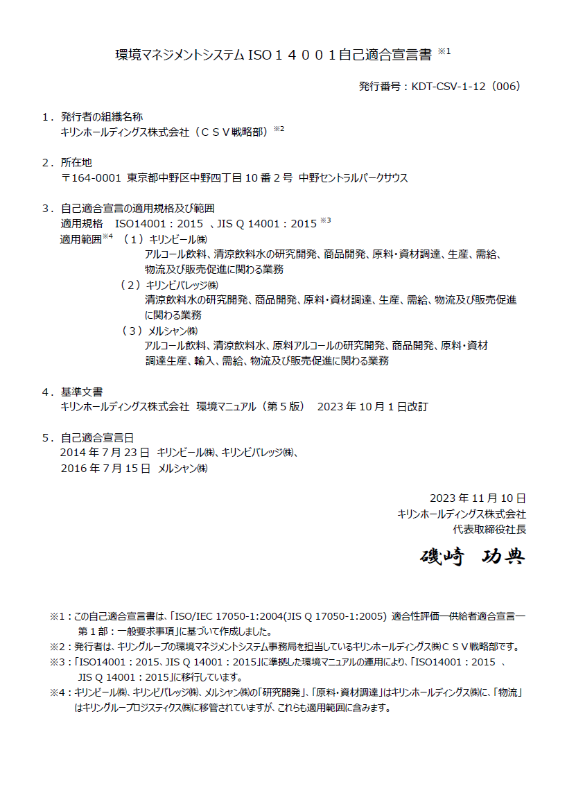 環境マネジメントシステムISO14001自己適合宣言書 ※1。発行番号：KDT-CSV-1-12（006）。1．発行者の組織名称キリンホールディングス株式会社（CSV戦略部）※2。2．所在地〒164-0001 東京都中野区中野四丁目10番2号 中野セントラルパークサウス。3．自己適合宣言の適用規格及び範囲 。適用規格 ISO14001：2015　、JIS Q 14001：2015 ※3。適用範囲※4 。（1）キリンビール㈱アルコール飲料、清涼飲料水の研究開発、商品開発、原料・資材調達、生産、需給、物流及び販売促進に関わる業務。（2）キリンビバレッジ㈱清涼飲料水の研究開発、商品開発、原料・資材調達、生産、需給、物流及び販売促進に関わる業務。（3）メルシャン㈱アルコール飲料、清涼飲料水、原料アルコールの研究開発、商品開発、原料・資材、調達生産、輸入、需給、物流及び販売促進に関わる業務。4．基準文書キリンホールディングス株式会社　環境マニュアル（第5版）　2023年10月1日改訂。5．自己適合宣言日2014年7月23日　キリンビール㈱、キリンビバレッジ㈱。2016年7月15日　メルシャン㈱。2023年11月10日。　キリンホールディングス株式会社。代表取締役社長　磯崎功典。※1：この自己適合宣言書は、「ISO/IEC 17050-1:2004(JIS Q 17050-1:2005) 適合性評価―供給者適合宣言―第1部：一般要求事項」に基づいて作成しました。※2：発行者は、キリングループの環境マネジメントシステム事務局を担当しているキリンホールディングス㈱CSV戦略部です。※3：「ISO14001：2015、JIS Q 14001：2015」に準拠した環境マニュアルの運用により、「ISO14001：2015　、JIS Q 14001：2015」に移行しています。※4：キリンビール㈱、キリンビバレッジ㈱、メルシャン㈱の「研究開発」、「原料・資材調達」はキリンホールディングス㈱に、「物流」はキリングループロジスティクス㈱に移管されていますが、これらも適用範囲に含みます。