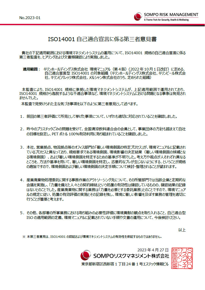 ISO14001自己適合宣言に係る第三者意見書。貴社の下記適用範囲における環境マネジメントシステムの運用について、ISO14001規格の自己適合宣言に係る第三者監査を、ヒアリングおよび文書類確認により実施しました。適用範囲： キリンホールディングス株式会社 環境マニュアル（第4版）（2022年10月1日改訂）に定める、自己適合宣言型ISO14001の対象組織（キリンホールディングス株式会社、キリンビール株式会社、キリンビバレッジ株式会社、メルシャン株式会社のうち、定められた組織）。本監査により、ISO14001規格に準拠した環境マネジメントシステムが、上記適用範囲で運用されており、ISO14001規格から逸脱するような不適合事項など、環境マネジメントシステムにおける問題となる事象は発見されませんでした。本監査で見受けられた主な気づき事項を以下のように第三者意見として述べます。1．前回の第三者評価にて所見として挙げた事項について、いずれも適切に対応されていることを確認しました。2．昨今のプラスチックごみの問題を受けて、全国清涼飲料連合会の会員として、事業団体の方針も踏まえて自社の目標を設定し、PETボトル100％有効利用に取り組まれていることを確認しました。3．本社、営業拠点、物流拠点等のオフィス部門の「著しい環境側面の特定プロセス」が、環境マニュアルに記載されているプロセスと異なっており、規格要求である環境側面、環境影響の決定結果（著しい環境側面の候補となる環境側面）、および著しい環境側面を特定するための基準が不明でした。考え方や視点が人それぞれ異なるところを、方法や基準を用いて、著しい環境側面を特定し、恣意的なブレが生じないようにする、ということが規格の趣旨ですので、環境側面および著しい環境側面の決定手順について検討・整理されることが望まれます。4．産業廃棄物処理委託に関する事務作業のアウトソーシング先について、その所管部門では当該企業と定期的な会議を実施し、「力量を備えた人々との契約締結」という処置の有効性は確認しているものの、確認結果の記録はないとのことでした。産業廃棄物に関する業務は「力量を必要とする委託業務」とのことですので、環境マニュアルの規定に従い、処置の有効評価の実施とその記録を残し、環境に著しい影響を及ぼす業務の管理を適切に行うことが重要と考えます。5．その他、各部署の所掌業務における取り組みの必要性評価に環境貢献の観点を取り入れること、自己適合型ISOの適用範囲の定義、環境マニュアルに記載されていない手順や文書の運用について、今後検討ください。以上。※ 本第三者意見は、ISO14001の認証および環境マネジメントシステムの有効性を保証するものではありません。2023年4月27日。SOMPOリスクマネジメント株式会社。東京都新宿区西新宿1丁目24番1号エステック情報ビル